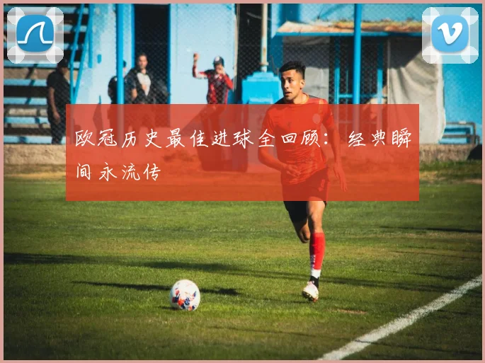 欧冠历史最佳进球全回顾:经典瞬间永流传