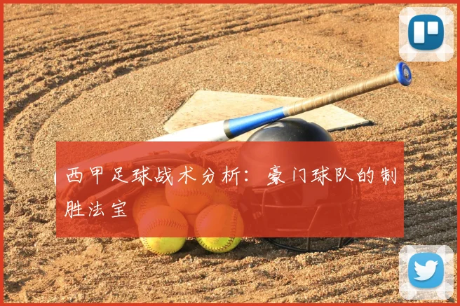 西甲足球战术分析:豪门球队的制胜法宝