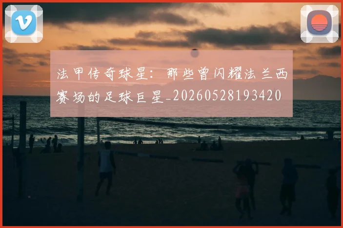 法甲传奇球星:那些曾闪耀法兰西赛场的足球巨星_20260528193420