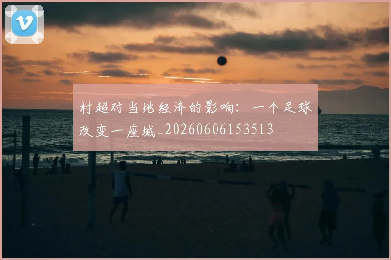 村超对当地经济的影响：一个足球改变一座城_20260606153513