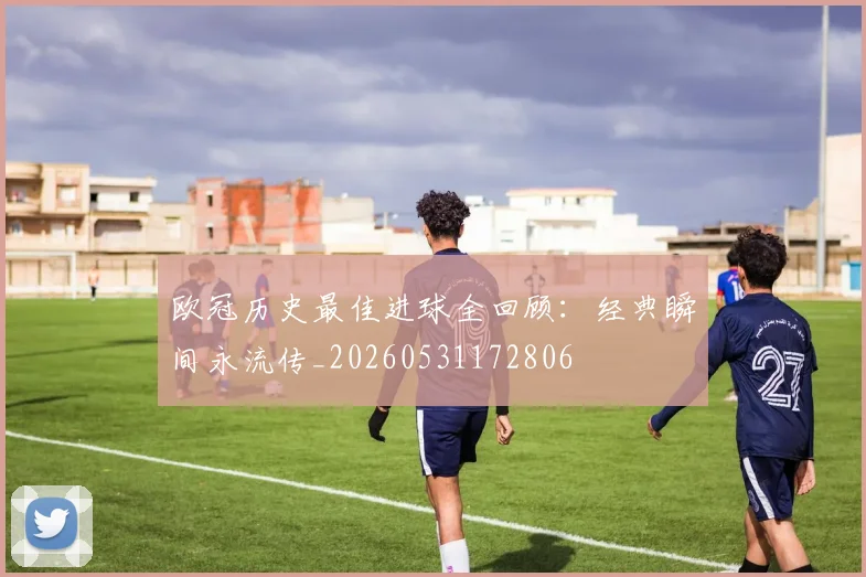欧冠历史最佳进球全回顾：经典瞬间永流传_20260531172806