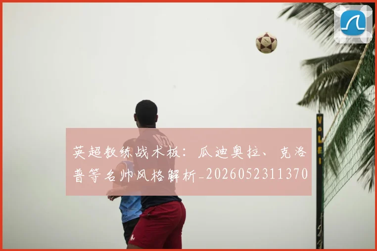 英超教练战术板:瓜迪奥拉、克洛普等名帅风格解析_20260523113709