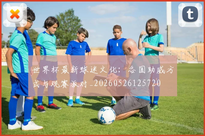 世界杯最新球迷文化：各国助威方式与观赛派对_20260526125720