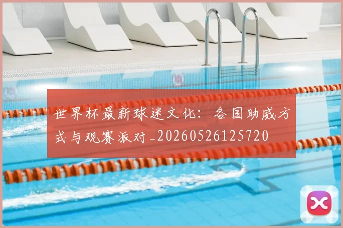 世界杯最新球迷文化：各国助威方式与观赛派对_20260526125720