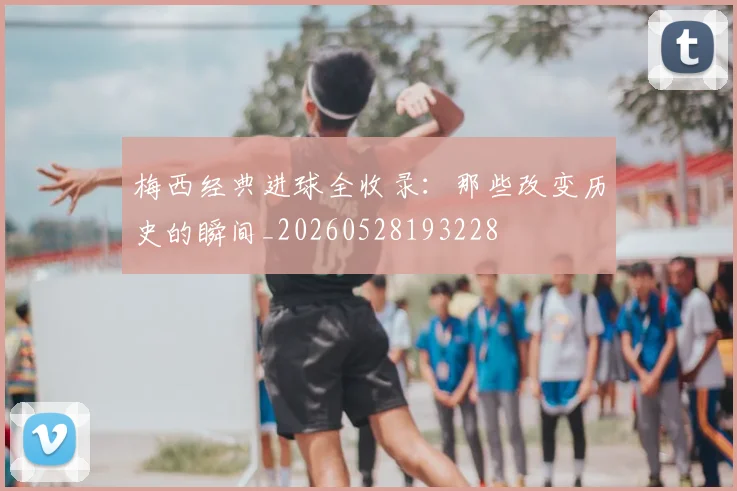 梅西经典进球全收录:那些改变历史的瞬间_20260528193228