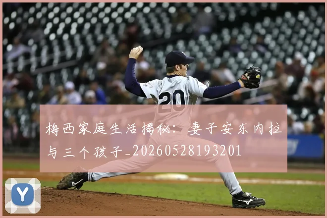 梅西家庭生活揭秘：妻子安东内拉与三个孩子_20260528193201