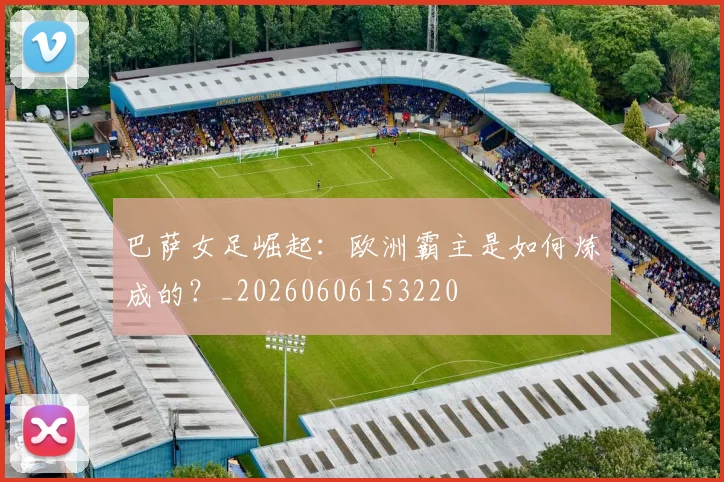 巴萨女足崛起：欧洲霸主是如何炼成的？_20260606153220
