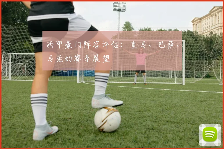 西甲豪门阵容评估:皇马、巴萨、马竞的赛季展望