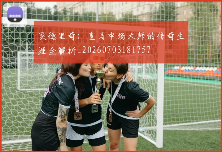 莫德里奇：皇马中场大师的传奇生涯全解析_20260703181757