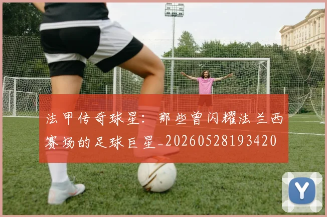 法甲传奇球星：那些曾闪耀法兰西赛场的足球巨星_20260528193420