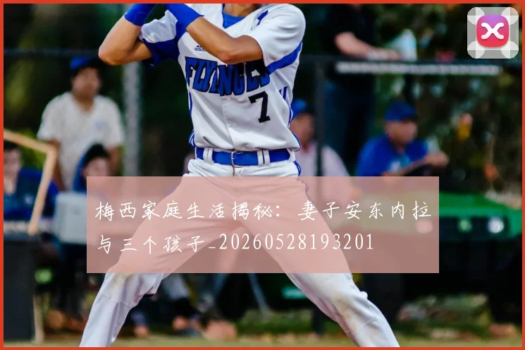 梅西家庭生活揭秘:妻子安东内拉与三个孩子_20260528193201