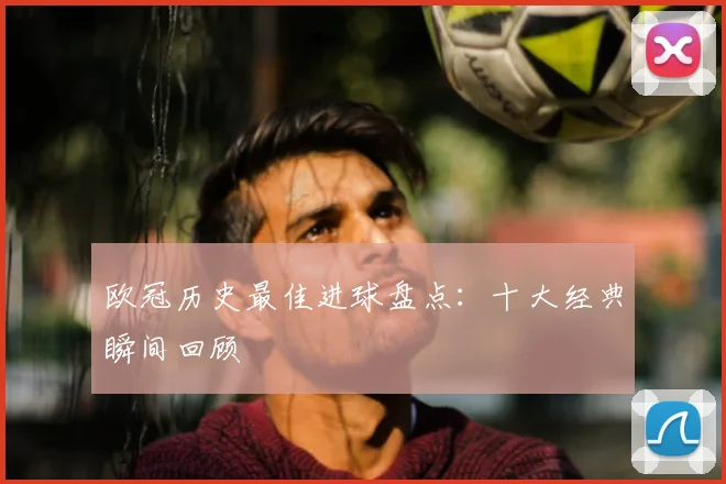 欧冠历史最佳进球盘点：十大经典瞬间回顾