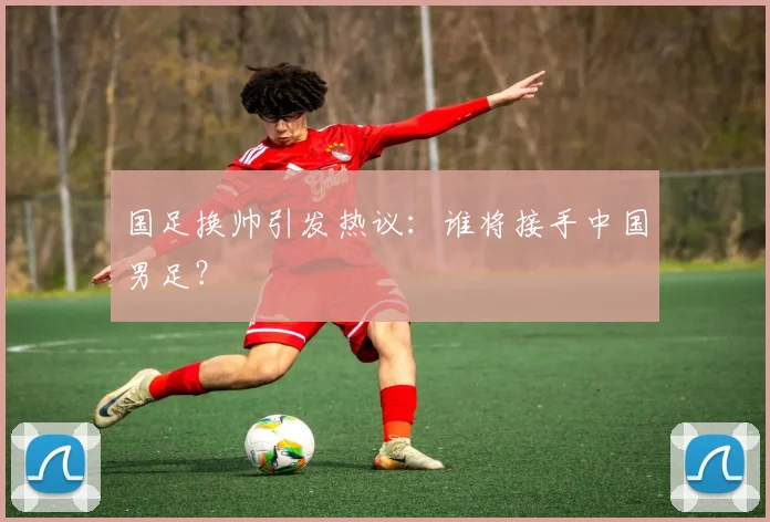 国足换帅引发热议：谁将接手中国男足？