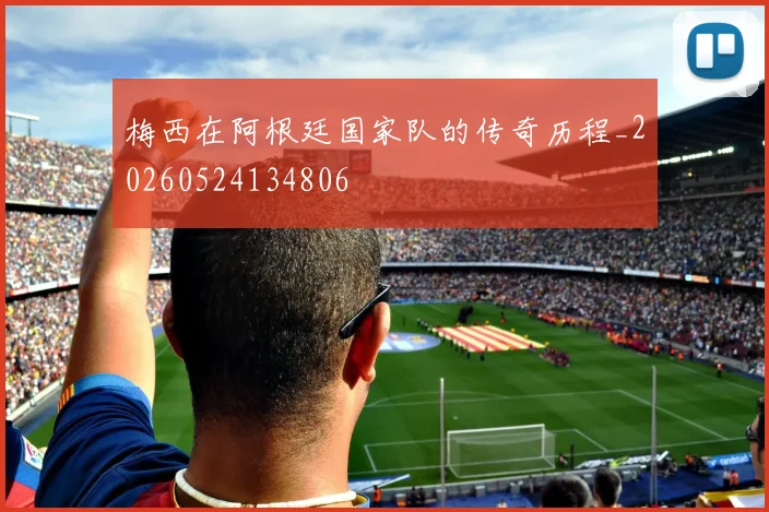 梅西在阿根廷国家队的传奇历程_20260524134806