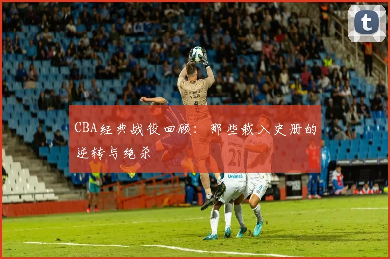 CBA经典战役回顾：那些载入史册的逆转与绝杀